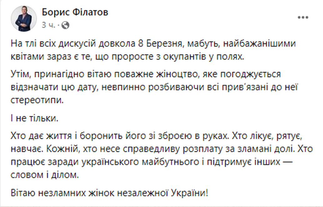 Міський голова Дніпра Борис Філатов на своїй офіційній сторінці у фейсбук, коментуючи численні дискусії, які зараз точаться у суспільстві і політикумі навколо 8 березні, написав, що «мабуть, най-бажанішими квітами зараз є те, що проросте з окупантів у полях». Також він привітав « усе пова-жне жіноцтво, яке погоджується відзначати цю дату, невпинно розбиваючи всі прив’язані до неї стереотипи», повідомляє сайт «Наше місто».